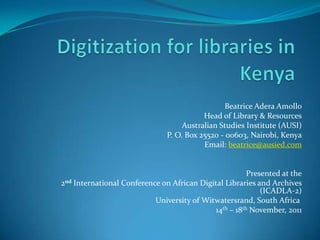 Beatrice Adera Amollo
                                          Head of Library & Resources
                                    Australian Studies Institute (AUSI)
                               P. O. Box 25520 - 00603, Nairobi, Kenya
                                          Email: beatrice@ausied.com


                                                       Presented at the
2nd International Conference on African Digital Libraries and Archives
                                                           (ICADLA-2)
                           University of Witwatersrand, South Africa
                                            14th – 18th November, 2011
 