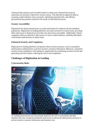 Advanced data analytics and AI enable lenders to make more informed decisions by
analyzing vast amounts of data from various sources. This data-driven approach helps in
assessing creditworthiness more accurately, identifying potential risks, and offering
personalized loan products tailored to the needs of individual borrowers.
Greater Accessibility
Digitization has democratized access to credit, particularly for underserved and unbanked
populations. Digitization in lending platforms can reach customers in remote areas, providing
them with access to financial services that were previously unavailable. Additionally, fintech
companies often use alternative data sources to assess creditworthiness, enabling individuals
with limited credit histories to obtain loans.
Enhanced Security and Compliance
Digitization in lending platforms incorporate robust security measures, such as encryption
and biometric authentication, to protect sensitive customer information. Moreover, automated
systems ensure compliance with regulatory requirements by maintaining accurate records and
generating real-time reports, reducing the risk of non-compliance.
Challenges of Digitization in Lending
Cybersecurity Risks
As lending processes become increasingly digitized, the risk of cyberattacks and data
breaches also rises. Financial institutions must invest in advanced cybersecurity measures to
protect sensitive customer information and maintain trust.
 