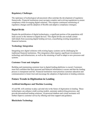 Regulatory Challenges
The rapid pace of technological advancement often outstrips the development of regulatory
frameworks. Financial institutions must navigate complex and evolving regulations to ensure
compliance while leveraging digital solutions. This requires continuous monitoring of
regulatory changes and the adoption of flexible and adaptive compliance strategies.
Digital Divide
Despite the proliferation of digital technologies, a significant portion of the population still
lacks access to the internet or digital devices. This digital divide can exclude certain
individuals from accessing digital lending services, exacerbating existing inequalities in
financial inclusion.
Technology Integration
Integrating new digital solutions with existing legacy systems can be challenging for
traditional financial institutions. This integration often requires significant investment in
technology and infrastructure, as well as the retraining of staff to adapt to new processes and
systems.
Customer Trust and Adoption
Building and maintaining customer trust in digital lending platforms is crucial. Customers
must feel confident that their personal and financial information is secure and that the lending
process is transparent and fair. Financial institutions must prioritize customer education and
communication to foster trust and encourage the adoption of digitization in lending solutions.
Future Trends in Digitization in Lending
Artificial Intelligence and Machine Learning
AI and ML will continue to play a pivotal role in the future of digitization in lending. These
technologies can enhance credit scoring models, automate underwriting processes, and
provide personalized lending solutions. AI-powered chatbots and virtual assistants will
further improve customer service by offering real-time support and guidance.
Blockchain Technology
 