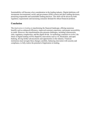 Sustainability will become a key consideration in the lending industry. Digital platforms will
incorporate environmental, social, and governance (ESG) criteria into their lending decisions,
promoting responsible and sustainable lending practices. This shift will be driven by both
regulatory requirements and increasing consumer demand for ethical financial products.
Conclusion
The digitization in lending is transforming the financial landscape, offering numerous
benefits such as enhanced efficiency, improved customer experience, and greater accessibility
to credit. However, this transformation also presents challenges, including cybersecurity
risks, regulatory complexities, and the digital divide. As technology continues to evolve, the
future of digital lending will be shaped by innovations such as AI, blockchain, and open
banking, driving further advancements and opportunities in the industry. Financial
institutions must navigate these changes carefully, balancing innovation with security and
compliance, to fully realize the potential of digitization in lending.
 