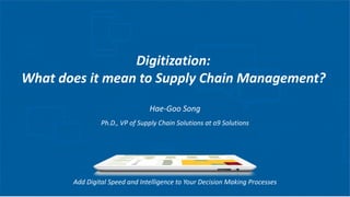 The	information	contained	in	this	presentation	is	confidential	and	proprietary	to	o9	Solutions.	All	unauthorized	use	and	reproduction	or	distribution	is	prohibited.
Digitization:	
What	does	it	mean	to	Supply	Chain	Management?
Hae-Goo	Song
Ph.D.,	VP	of	Supply	Chain	Solutions	at	o9	Solutions
Add	Digital	Speed	and	Intelligence	to	Your	Decision	Making	Processes
 