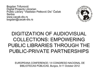 Bogdan Trifunović
Digital Projects Librarian
Public Library “Vladislav Petković Dis” Čačak
Serbia
www.cacak-dis.rs
bogdan@cacak-dis.rs




  DIGITIZATION OF AUDIOVISUAL
   COLLECTIONS: EMPOWERING
 PUBLIC LIBRARIES THROUGH THE
 PUBLIC-PRIVATE PARTNERSHIPS

      EUROPEANA CONFERENCE / VI CONGRESO NACIONAL DE
         BIBLIOTECAS PÚBLICAS, Burgos, 9-11 October 2012
 