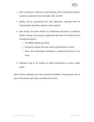 • Extra investment is required to create backups and to manage the electronic
repository created with extra hard disks, DVD, and PDF
• Quality may be compromised with mass digitization, especially when the
archival quality digitization requires a high resolution
• Even though the prime function of transforming documents to electronic
format is speedy record access, progress has been slow for sometime due to
the following reasons:
o The KNADS website got hacked
o Hosting the website with mass volume of data became an issue
o There were technological challenges in uploading documents in the
server
• Digitization had to be handled by skillful professionals to ensure quality
output
Some of these challenges have been resolved and KNADS is forging ahead with its
aim to make Kenya’s epic history available to the world.
www.managedoutsource.com 800­670­2809
 