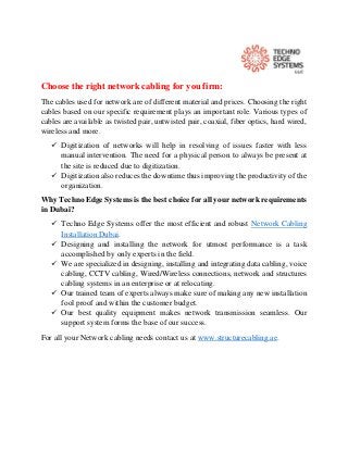 Choose the right network cabling for you firm:
The cables used for network are of different material and prices. Choosing the right
cables based on our specific requirement plays an important role. Various types of
cables are available as twisted pair, untwisted pair, coaxial, fiber optics, hard wired,
wireless and more.
 Digitization of networks will help in resolving of issues faster with less
manual intervention. The need for a physical person to always be present at
the site is reduced due to digitization.
 Digitization also reduces the downtime thus improving the productivity of the
organization.
Why Techno Edge Systems is the best choice for all your network requirements
in Dubai?
 Techno Edge Systems offer the most efficient and robust Network Cabling
Installation Dubai.
 Designing and installing the network for utmost performance is a task
accomplished by only experts in the field.
 We are specialized in designing, installing and integrating data cabling, voice
cabling, CCTV cabling, Wired/Wireless connections, network and structures
cabling systems in an enterprise or at relocating.
 Our trained team of experts always make sure of making any new installation
fool proof and within the customer budget.
 Our best quality equipment makes network transmission seamless. Our
support system forms the base of our success.
For all your Network cabling needs contact us at www.structurecabling.ae.
 