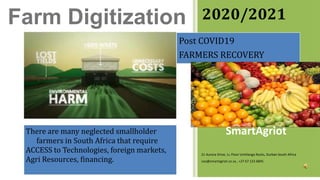 2020/2021
Post COVID19
FARMERS RECOVERY
There are many neglected smallholder
farmers in South Africa that require
ACCESS to Technologies, foreign markets,
Agri Resources, financing.
SmartAgriot
21 Aurora Drive, 1st Floor Umhlanga Rocks, Durban South Africa
ceo@smartagriot.co.za , +27 67 123 6845
Farm Digitization
 