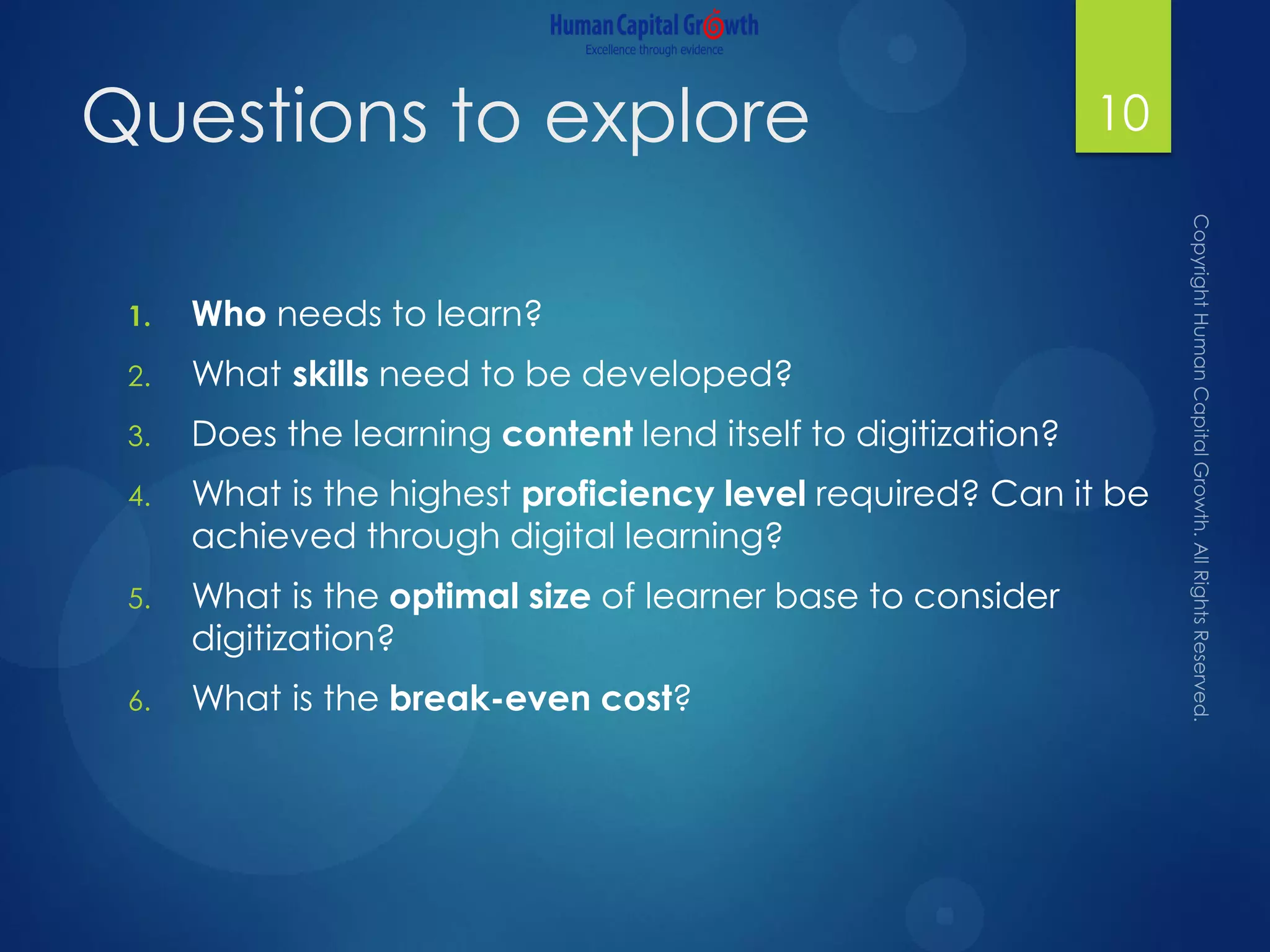 Questions to explore
1. Who needs to learn?
2. What skills need to be developed?
3. Does the learning content lend itself to digitization?
4. What is the highest proficiency level required? Can it be
achieved through digital learning?
5. What is the optimal size of learner base to consider
digitization?
6. What is the break-even cost?
10
 
