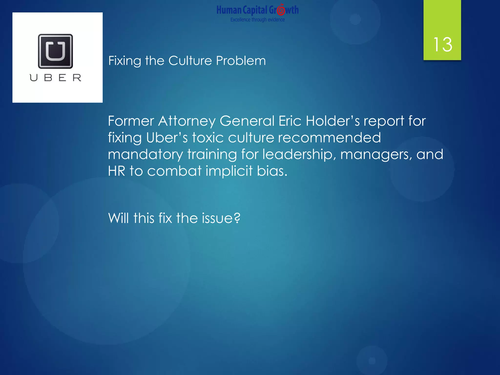 13
Former Attorney General Eric Holder’s report for
fixing Uber’s toxic culture recommended
mandatory training for leadership, managers, and
HR to combat implicit bias.
Will this fix the issue?
Fixing the Culture Problem
 