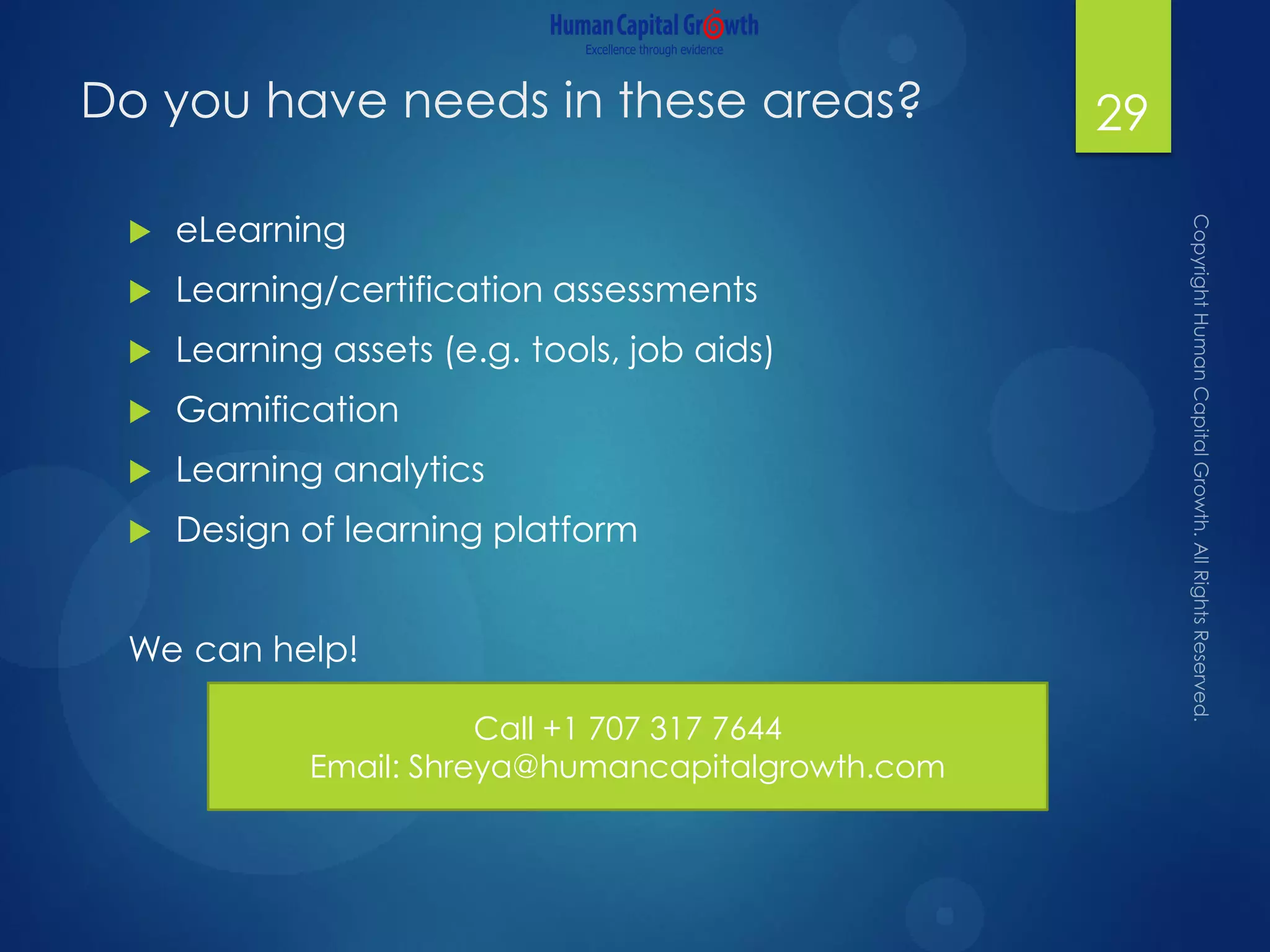 Do you have needs in these areas?
 eLearning
 Learning/certification assessments
 Learning assets (e.g. tools, job aids)
 Gamification
 Learning analytics
 Design of learning platform
We can help!
29
Call +1 707 317 7644
Email: Shreya@humancapitalgrowth.com
 