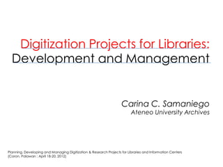 Digitization Projects for Libraries: Development and ManagementCarina C. SamaniegoAteneo University Archives 
Planning, Developing and Managing Digitization & Research Projects for Libraries and Information Centers (Coron, Palawan ; April 18-20, 2012)  