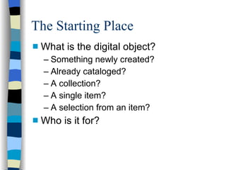 The Starting Place What is the digital object? Something newly created? Already cataloged? A collection? A single item? A selection from an item? Who is it for? 