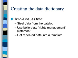 Creating the data dictionary Simple issues first: Steal data from the catalog Use boilerplate ‘rights management’ statement Get repeated data into a template 