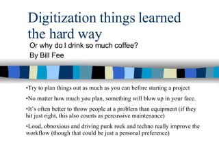 Digitization things learned the hard way Or why do I drink so much coffee? By Bill Fee Try to plan things out as much as you can before starting a project No matter how much you plan, something will blow up in your face. It’s often better to throw people at a problem than equipment (if they hit just right, this also counts as percussive maintenance) Loud, obnoxious and driving punk rock and techno really improve the workflow (though that could be just a personal preference) 