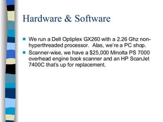 Hardware & Software We run a Dell Optiplex GX260 with a 2.26 Ghz non-hyperthreaded processor.  Alas, we’re a PC shop. Scanner-wise, we have a $25,000 Minolta PS 7000 overhead engine book scanner and an HP ScanJet 7400C that’s up for replacement. 