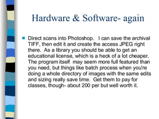 Hardware & Software- again Direct scans into Photoshop. I can save the archival TIFF, then edit it and create the access JPEG right there. As a library you should be able to get an educational license, which is a heck of a lot cheaper. The program itself may seem more full featured than you need, but things like batch process when you're doing a whole directory of images with the same edits and sizing really save time. Get them to pay for classes, though- about 200 per but well worth it. 