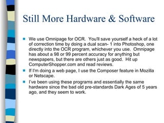 Still More Hardware & Software We use Omnipage for OCR. You'll save yourself a heck of a lot of correction time by doing a dual scan- 1 into Photoshop, one directly into the OCR program, whichever you use. Omnipage has about a 98 or 99 percent accuracy for anything but newspapers, but there are others just as good. Hit up ComputerShopper.com and read reviews. If I'm doing a web page, I use the Composer feature in Mozilla or Netscape. I’ve been using these programs and essentially the same hardware since the bad old pre-standards Dark Ages of 5 years ago, and they seem to work. 