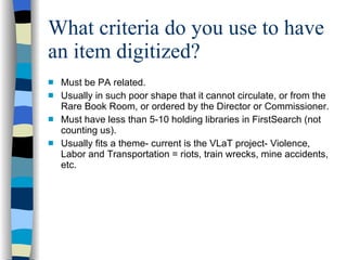 What criteria do you use to have an item digitized? Must be PA related. Usually in such poor shape that it cannot circulate, or from the Rare Book Room, or ordered by the Director or Commissioner. Must have less than 5-10 holding libraries in FirstSearch (not counting us). Usually fits a theme- current is the VLaT project- Violence, Labor and Transportation = riots, train wrecks, mine accidents, etc. 
