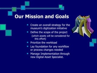 Our Mission and Goals Create an overall strategy for the museum’s digitization initiative Define the scope of the project  (which assets will be considered for this effort) Prioritize the workload Lay foundation for any workflow or process changes needed Manage Implementation through new Digital Asset Specialist.  