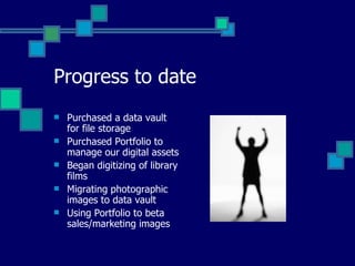 Progress to date Purchased a data vault for file storage Purchased Portfolio to manage our digital assets Began digitizing of library films  Migrating photographic images to data vault Using Portfolio to beta sales/marketing images 