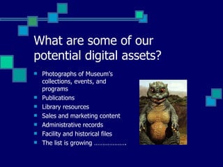 What are some of our potential digital assets? Photographs of Museum’s collections, events, and programs Publications Library resources Sales and marketing content Administrative records Facility and historical files The list is growing ………………. 