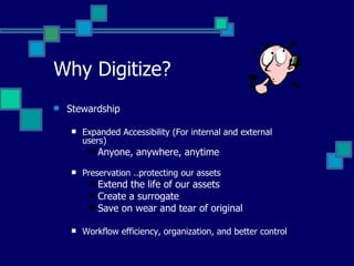 Why Digitize? Stewardship Expanded Accessibility (For internal and external users) Anyone, anywhere, anytime Preservation ..protecting our assets Extend the life of our assets Create a surrogate Save on wear and tear of original Workflow efficiency, organization, and better control 