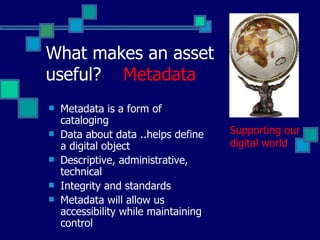 Supporting our digital world Metadata is a form of cataloging Data about data ..helps define a digital object Descriptive, administrative, technical Integrity and standards Metadata will allow us accessibility while maintaining control What makes an asset useful?  Metadata 