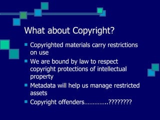 What about Copyright? Copyrighted materials carry restrictions on use We are bound by law to respect copyright protections of intellectual property Metadata will help us manage restricted assets Copyright offenders…………..???????? 