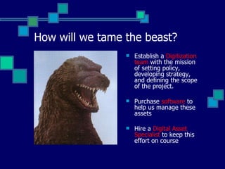 How will we tame the beast? Establish a  Digitization team  with the mission of setting policy, developing strategy, and defining the scope of the project. Purchase  software  to help us manage these assets Hire a  Digital Asset Specialist  to keep this effort on course 