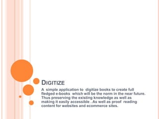 DIGITIZE
A simple application to digitize books to create full
fledged e-books which will be the norm in the near future.
Thus preserving the existing knowledge as well as
making it easily accessible . As well as proof reading
content for websites and ecommerce sites.
 