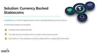A Stablecoin is a form of digital money which is directly backed by a ﬁat currency.
A USD linked stable coin would be:
A digital token backed by USD
Solution: Currency Backed
Stablecoins
The USD amount would be held in a public sector bank account
Each token of this stablecoin could be redeemed for a single USD at this bank
 