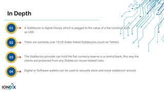 A Stablecoin is digital money which is pegged to the value of a ﬁat currency such
as USD.
There are currently over 10 US Dollar linked Stablecoins (such as Tether).
The Stablecoin provider can hold the ﬁat currency reserve in a central bank, this way the
clients are protected from any Stablecoin issuer related risks.
Digital or Software wallets can be used to securely store and move stablecoin around.
01
02
03
04
In Depth
 