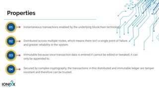 Instantaneous transactions enabled by the underlying blockchain technology.
Distributed across multiple nodes, which means there isn’t a single point of failure
and greater reliability in the system.
Immutable because once transaction data is entered it cannot be edited or tweaked, it can
only be appended to.
Secured by complex cryptography, the transactions in this distributed and immutable ledger are tamper
resistant and therefore can be trusted.
01
02
03
04
Properties
 