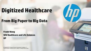 © Copyright 2012 Hewlett-Packard Development Company, L.P.
The information contained herein is subject to change without notice.
Frank Wang
WW Healthcare and Life Sciences
HP
Digitized Healthcare
From Big Paper to Big Data
 