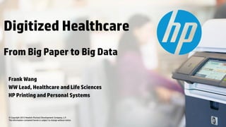 © Copyright 2012 Hewlett-Packard Development Company, L.P.
The information contained herein is subject to change without notice.
Frank Wang
WW Lead, Healthcare and Life Sciences
HP Printing and Personal Systems
Digitized Healthcare
From Big Paper to Big Data
 