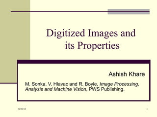 Digitized Images and
                    its Properties

                                            Ashish Khare
       M. Sonka, V. Hlavac and R. Boyle, Image Processing,
       Analysis and Machine Vision, PWS Publishing.


12/06/12                                                     1
 