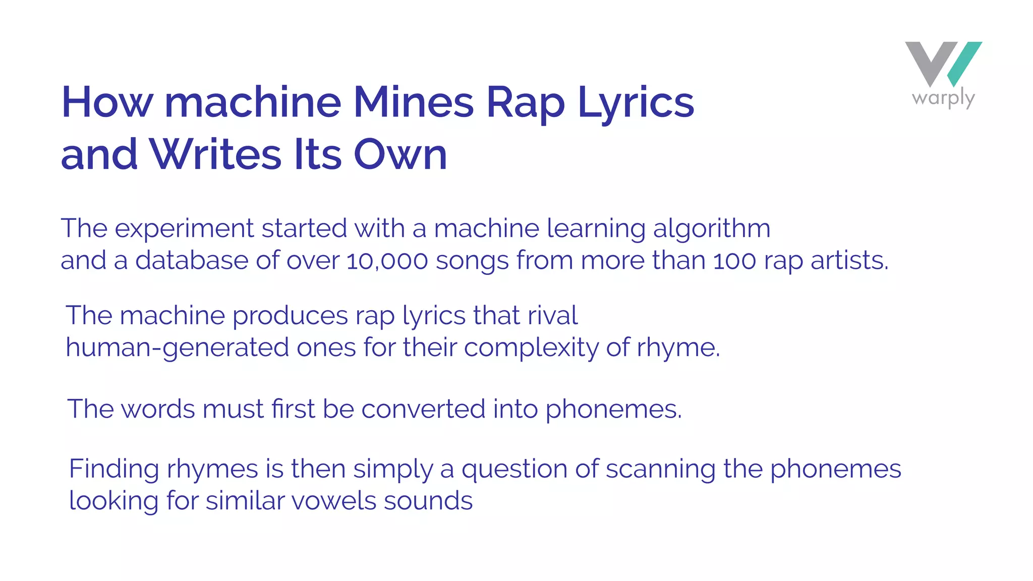 The experiment started with a machine learning algorithm
and a database of over 10,000 songs from more than 100 rap artists.
The machine produces rap lyrics that rival
human-generated ones for their complexity of rhyme.
The words must ﬁrst be converted into phonemes.
Finding rhymes is then simply a question of scanning the phonemes
looking for similar vowels sounds
How machine Mines Rap Lyrics
and Writes Its Own
 