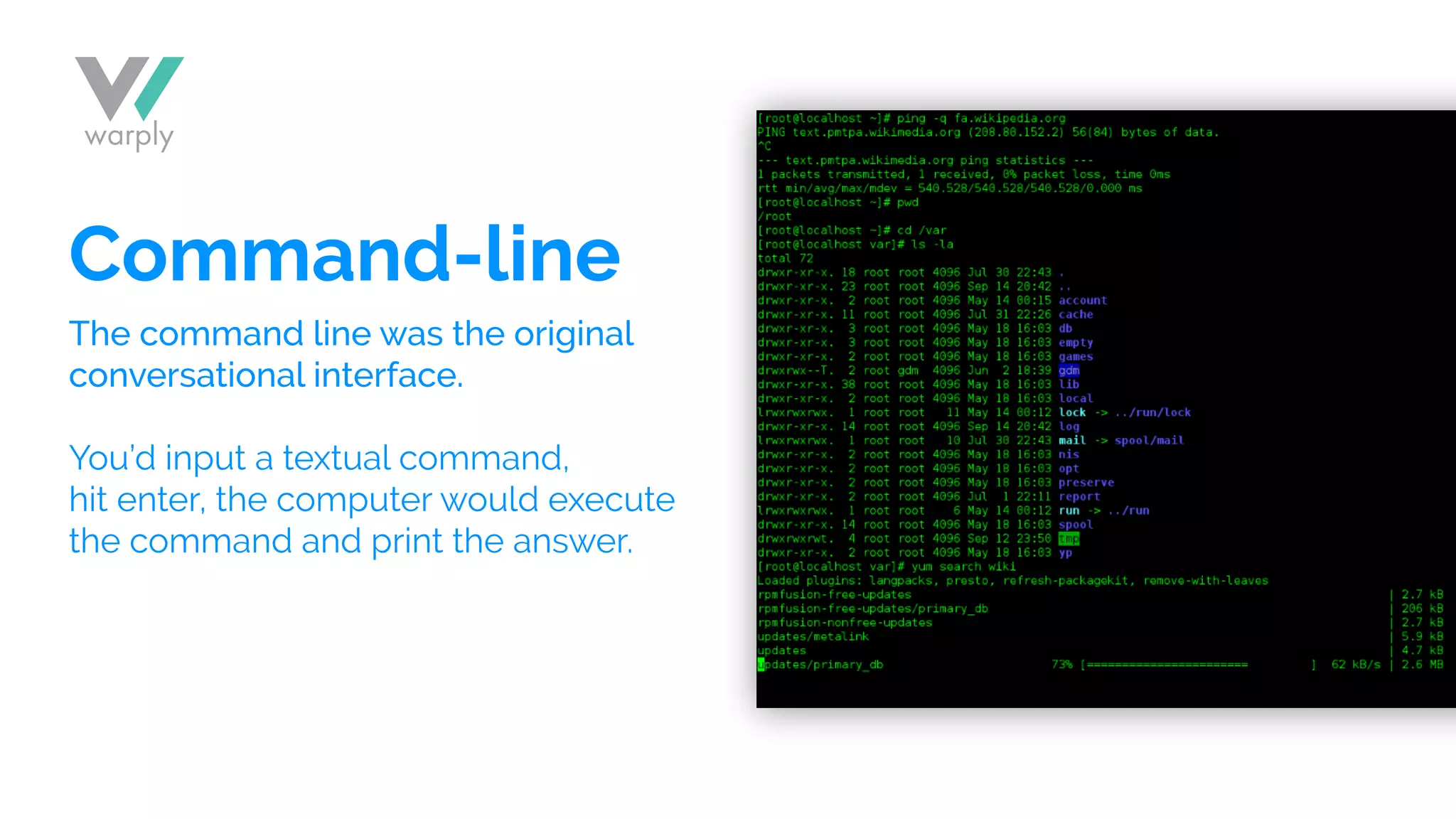 Command-line
The command line was the original
conversational interface.
You’d input a textual command,
hit enter, the computer would execute
the command and print the answer.
 