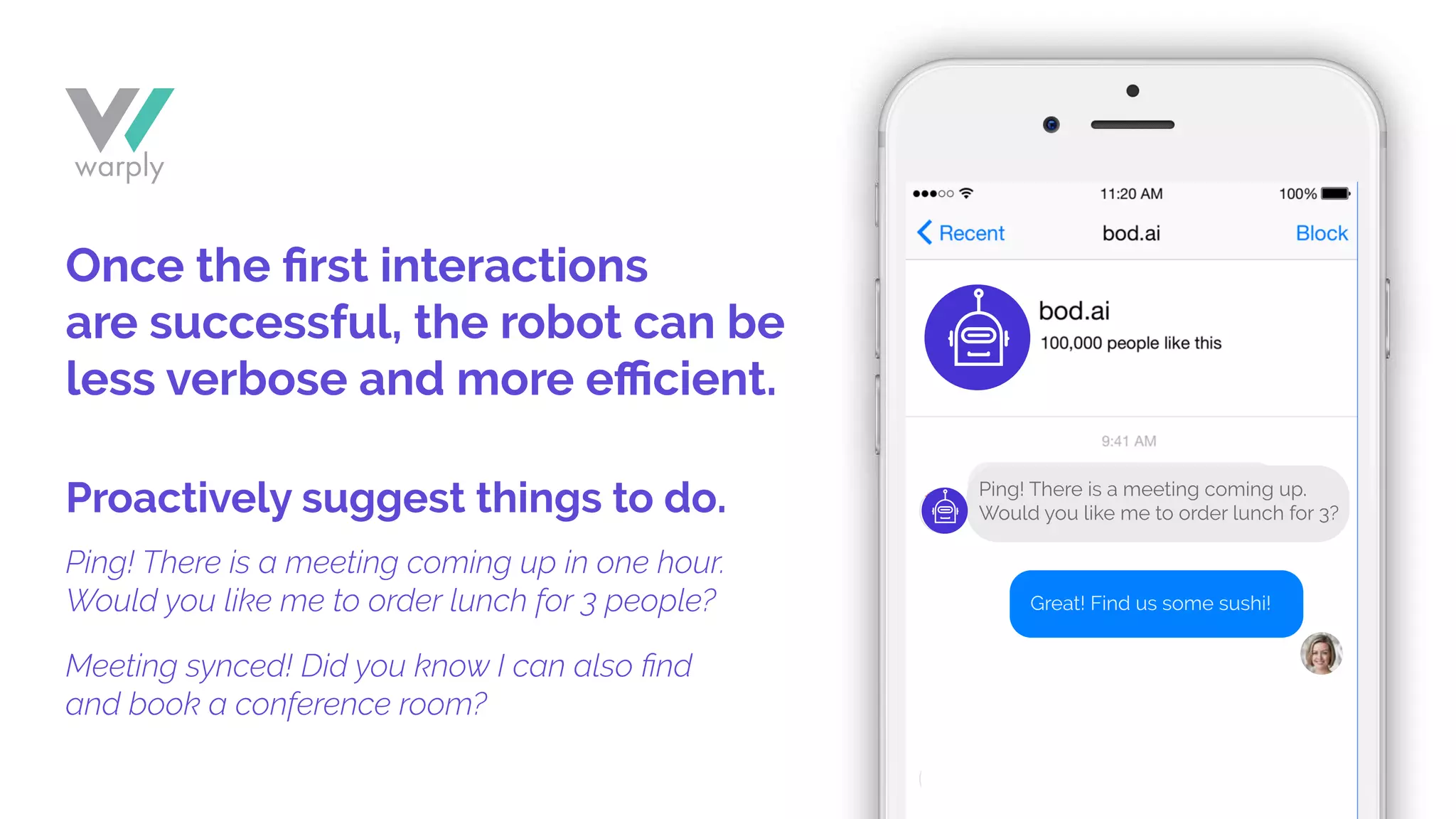 Meeting synced! Did you know I can also ﬁnd
and book a conference room?
Ping! There is a meeting coming up in one hour.
Would you like me to order lunch for 3 people?
Once the ﬁrst interactions
are successful, the robot can be
less verbose and more eﬃcient.
Proactively suggest things to do.
Great! Find us some sushi!
Ping! There is a meeting coming up.
Would you like me to order lunch for 3?
 