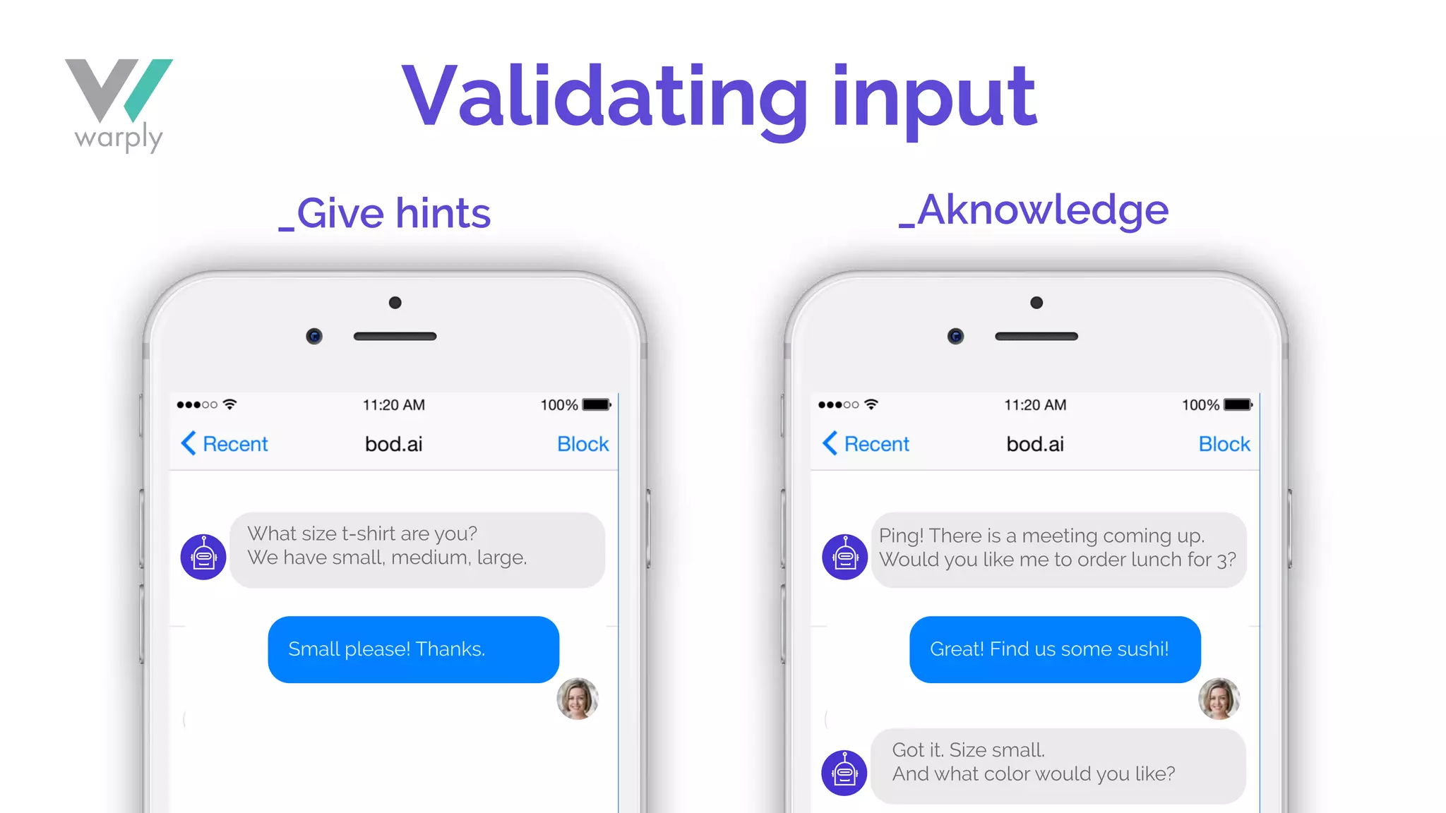 Validating input
_Give hints _Aknowledge
Small please! Thanks. Great! Find us some sushi!
Ping! There is a meeting coming up.
Would you like me to order lunch for 3?
What size t-shirt are you?
We have small, medium, large.
Got it. Size small.
And what color would you like?
 
