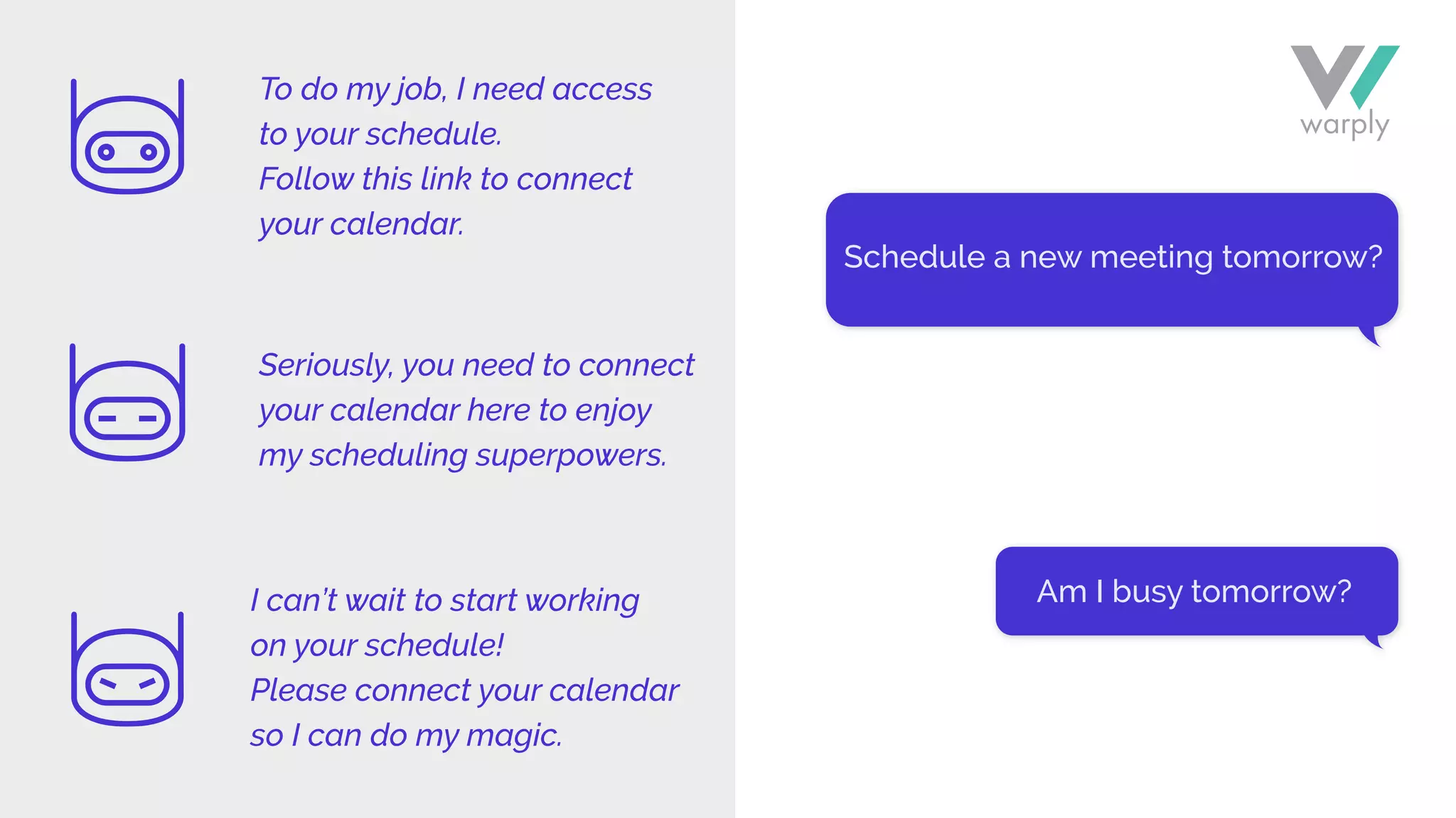 Schedule a new meeting tomorrow?
Am I busy tomorrow?
To do my job, I need access
to your schedule.
Follow this link to connect
your calendar.
Seriously, you need to connect
your calendar here to enjoy
my scheduling superpowers.
I can’t wait to start working
on your schedule!
Please connect your calendar
so I can do my magic.
 