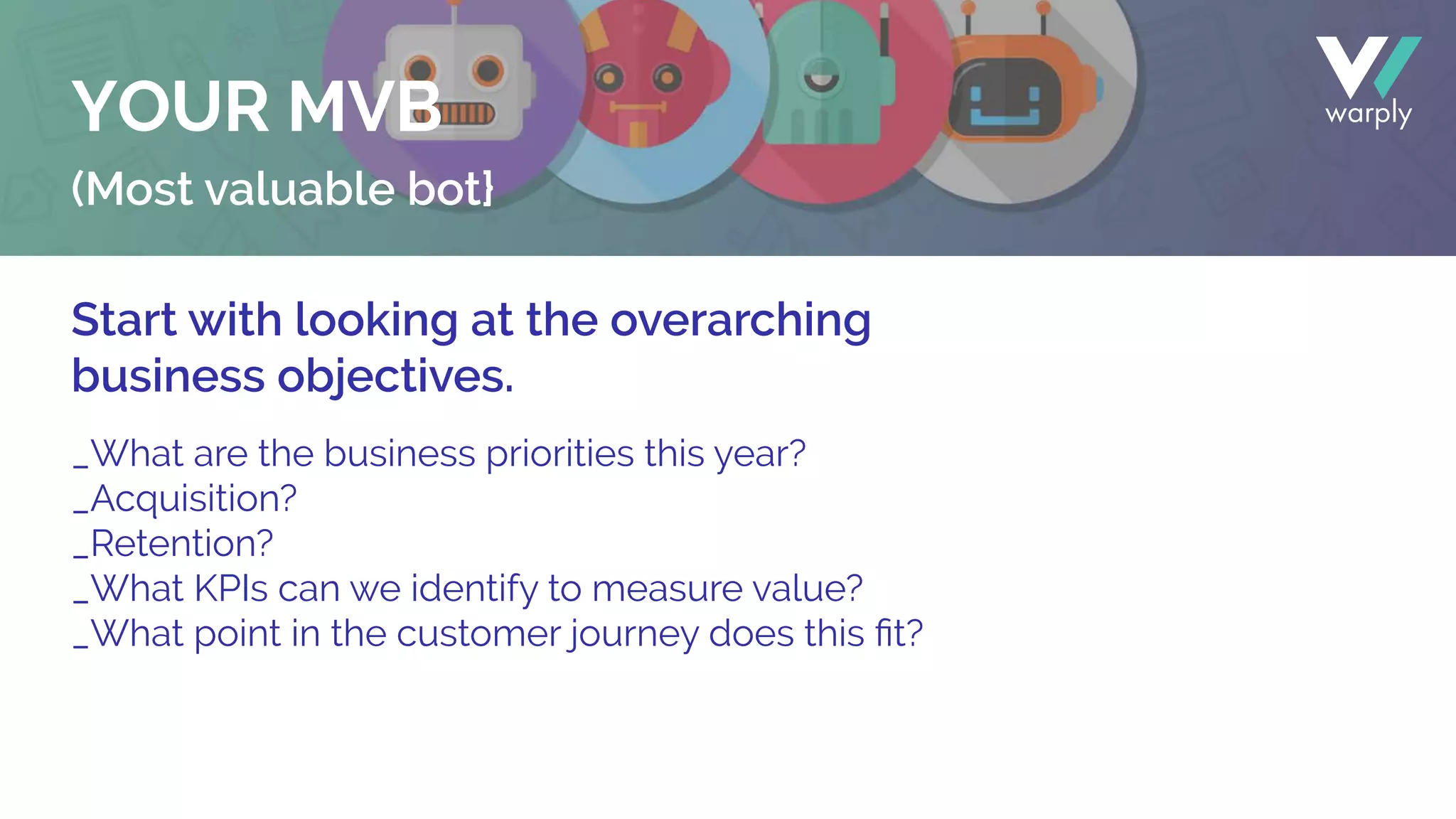 (Most valuable bot}
Start with looking at the overarching
business objectives.
_What are the business priorities this year?
_Acquisition?
_Retention?
_What KPIs can we identify to measure value?
_What point in the customer journey does this ﬁt?
YOUR MVB
 