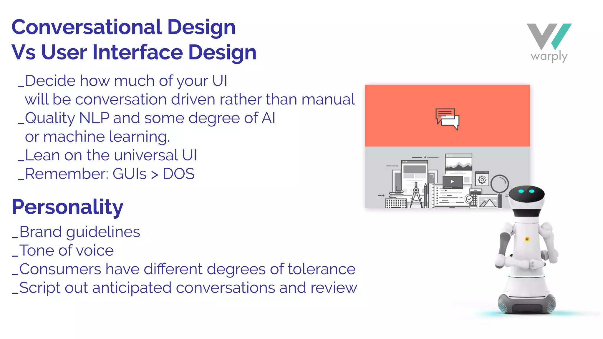 _Brand guidelines
_Tone of voice
_Consumers have diﬀerent degrees of tolerance
_Script out anticipated conversations and review
_Decide how much of your UI
will be conversation driven rather than manual
_Quality NLP and some degree of AI
or machine learning.
_Lean on the universal UI
_Remember: GUIs > DOS
Conversational Design
Vs User Interface Design
Personality
 