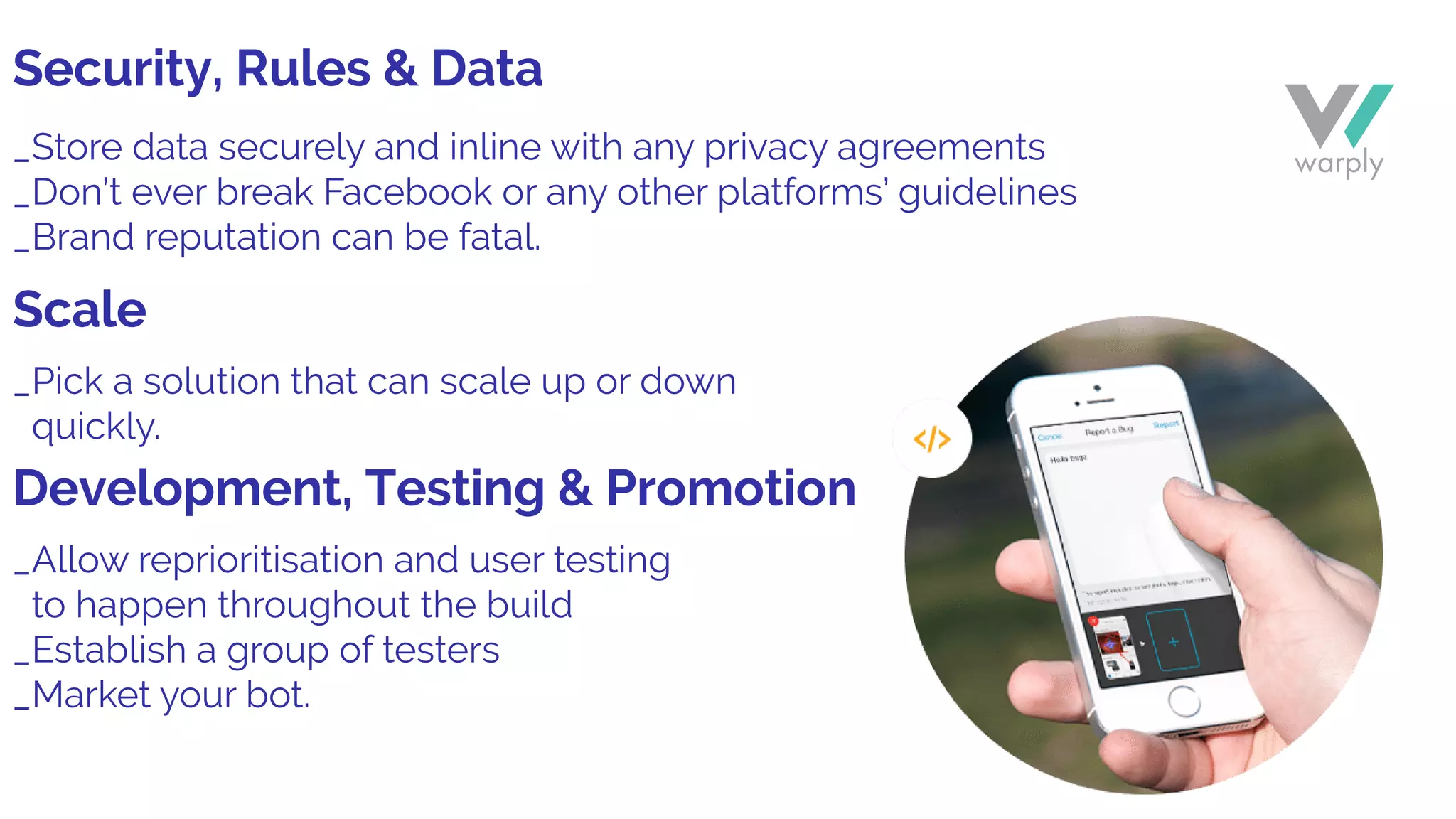 _Store data securely and inline with any privacy agreements
_Don’t ever break Facebook or any other platforms’ guidelines
_Brand reputation can be fatal.
_Pick a solution that can scale up or down
quickly.
_Allow reprioritisation and user testing
to happen throughout the build
_Establish a group of testers
_Market your bot.
Security, Rules & Data
Scale
Development, Testing & Promotion
 