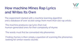 The experiment started with a machine learning algorithm
and a database of over 10,000 songs from more than 100 rap artists.
The machine produces rap lyrics that rival
human-generated ones for their complexity of rhyme.
The words must ﬁrst be converted into phonemes.
Finding rhymes is then simply a question of scanning the phonemes
looking for similar vowels sounds
How machine Mines Rap Lyrics
and Writes Its Own
 