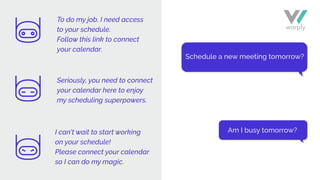 Schedule a new meeting tomorrow?
Am I busy tomorrow?
To do my job, I need access
to your schedule.
Follow this link to connect
your calendar.
Seriously, you need to connect
your calendar here to enjoy
my scheduling superpowers.
I can’t wait to start working
on your schedule!
Please connect your calendar
so I can do my magic.
 