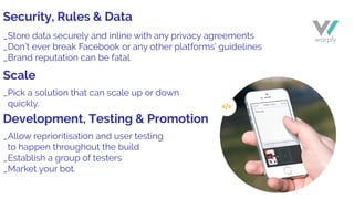 _Store data securely and inline with any privacy agreements
_Don’t ever break Facebook or any other platforms’ guidelines
_Brand reputation can be fatal.
_Pick a solution that can scale up or down
quickly.
_Allow reprioritisation and user testing
to happen throughout the build
_Establish a group of testers
_Market your bot.
Security, Rules & Data
Scale
Development, Testing & Promotion
 