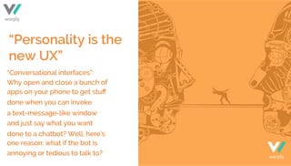 “Personality is the
new UX”
“Conversational interfaces”:
Why open and close a bunch of
apps on your phone to get stuﬀ
done when you can invoke
a text-message-like window
and just say what you want
done to a chatbot? Well, here’s
one reason: what if the bot is
annoying or tedious to talk to? warply
warply
 