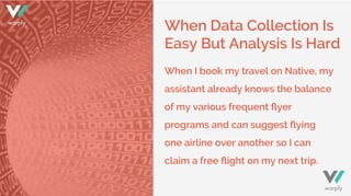 When Data Collection Is
Easy But Analysis Is Hard
When I book my travel on Native, my
assistant already knows the balance
of my various frequent ﬂyer
programs and can suggest ﬂying
one airline over another so I can
claim a free ﬂight on my next trip.
warply
warply
 