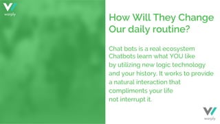 Chat bots is a real ecosystem
Chatbots learn what YOU like
by utilizing new logic technology
and your history. It works to provide
a natural interaction that
compliments your life
not interrupt it.
How Will They Change
Our daily routine?
warply
warply
 