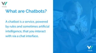 What are Chatbots?
A chatbot is a service, powered
intelligence, that you interact
with via a chat interface.
warply
warply
 