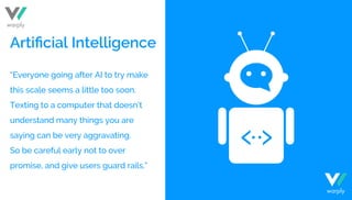 “Everyone going after AI to try make
this scale seems a little too soon.
Texting to a computer that doesn’t
understand many things you are
saying can be very aggravating.
So be careful early not to over
promise, and give users guard rails.”
Artiﬁcial Intelligence
warply
warply
 